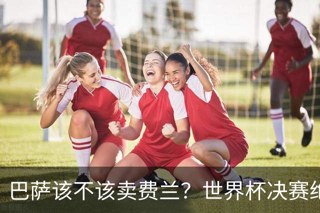 巴萨该不该卖费兰？世界杯决赛绝杀之后，留人比变现更划算