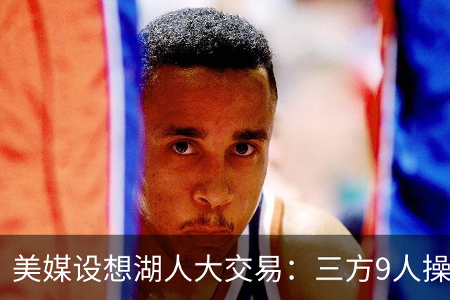 美媒设想湖人大交易：三方9人操作召回东契奇旧将，总额8800万